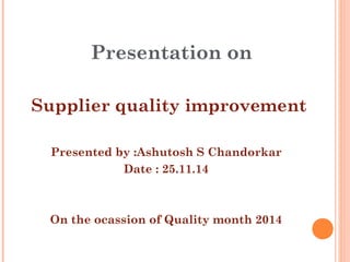 Presentation on
Supplier quality improvement
Presented by :Ashutosh S Chandorkar
Date : 25.11.14
On the ocassion of Quality month 2014
 