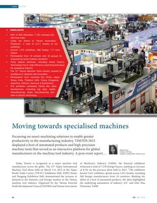 66 EM | Apr 2015
event | REPORT
Today, Taiwan is recognised as a major machine tool
manufacturer across the globe. The 25th
Taipei International
Machine Tool Show, held on March 3-8, 2015 at the Taipei
World Trade Centre (TWTC) Exhibition Hall, EXPO Dome
and Nangang Exhibition Hall, demonstrated the increase in
demand in the domestic and foreign markets in the Taiwan
machine tool industry. Organised by the Taiwan External
Trade Development Council (TAITRA) and Taiwan Association
of Machinery Industry (TAMI), the biennial exhibition
witnessed a total of 7,130 foreign buyers, marking an increase
of 8.3% on the previous show held in 2013. “The exhibition
hosted 1,015 exhibitors spread across 5,411 booths, including
260 foreign manufacturers from 18 countries. Marking the
debut of a host of automated products, the show highlighted
the underlying automation of Industry 4.0,” said John Hsu,
Chairman, TAMI.
66
Moving towards specialised machines
Focussing on smart machining solutions to enable greater
productivity in the manufacturing industry, TIMTOS 2015
displayed a host of automated products and high-precision
machine tools that served as an interactive platform for global
manufacturers in the machine tool industry. A post event report…
» HIGHLIGHTS
• With 47,033 attendees, 7,130 overseas and
294 from India
• Under the theme of “Smart Automation
Practices”, a total of 5,411 booths at the
exhibition
• Around 1,015 exhibitors, 298 foreign, 717 from
Taiwan
• Participation from 16 schools with 40 groups for
empowering future industry dynamics
• Thirty feature seminars, including Smart Factory
Technology Forum, High efficiency machining technique
for aerospace industry
• The 12th
Taiwan Machine Tools Industry Awards for
excellence in research and innovation
• Participation from countries like China, Japan,
Korea, India, Thailand, USA, Turkey, Singapore,
Argentina, Vietnam, Germany  Switzerland
• The exhibition witnessed trends like robot
development, unlocking big data, digital
manufacturing, smart manufacturing and
laser  electric technology
Megha Roy
Features Writer
megha.roy@publish-industry.net
Event Report_TIMTOS.indd 66 3/31/2015 6:25:39 PM
 