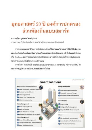 ยุทธศาสตร์ 20 ปี องค์การปกครอง
ส่วนท้องถิ่นแบบสมาร์ท
นาวาตรี ดร.วุฒิพงศ์ พงศ์สุวรรณ
กรรมการสภาวิจัยแห่งชาติ สาขาเทคโนโลยีสารสนเทศและนิเทศศาสตร์
จากนโยบายแห่งชาติในการปฎิรูปประเทศไทยที่ต้องางแผนในระยะยาวยี่สิบปี ซึ่งมีความ
แตกต่างกับเดิมที่เคยมีแผนพัฒนาเศรษฐกิจและสังคมแห่งชาติประมาณ 5 ปี ที่เป็นแผนที่นำทาง
หรือ Road map ของการพัฒนาประเทศมาโดยตลอด บางฉบับก็ได้ผลเต็มที่ บางฉบับมีแต่แผน
โครงการ แต่ไม่ได้ทำให้สำเร็จตามเป้าหมาย
การที่จะทำให้สำเร็จนั้น อาจต้องมองเป็นหลายระยะ และ หลายระดับ เริ่มจากวิสัยทัศน์ ไป
จนถึงการปฏิบัติ และ ลงไปถึงประชาชนที่มีส่วนได้เสีย
!1
 