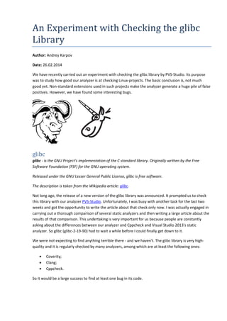 An Experiment with Checking the glibc 
Library 
Author: Andrey Karpov 
Date: 26.02.2014 
We have recently carried out an experiment with checking the glibc library by PVS-Studio. Its purpose 
was to study how good our analyzer is at checking Linux-projects. The basic conclusion is, not much 
good yet. Non-standard extensions used in such projects make the analyzer generate a huge pile of false 
positives. However, we have found some interesting bugs. 
glibc 
glibc - is the GNU Project's implementation of the C standard library. Originally written by the Free 
Software Foundation (FSF) for the GNU operating system. 
Released under the GNU Lesser General Public License, glibc is free software. 
The description is taken from the Wikipedia article: glibc. 
Not long ago, the release of a new version of the glibc library was announced. It prompted us to check 
this library with our analyzer PVS-Studio. Unfortunately, I was busy with another task for the last two 
weeks and got the opportunity to write the article about that check only now. I was actually engaged in 
carrying out a thorough comparison of several static analyzers and then writing a large article about the 
results of that comparison. This undertaking is very important for us because people are constantly 
asking about the differences between our analyzer and Cppcheck and Visual Studio 2013's static 
analyzer. So glibc (glibc-2-19-90) had to wait a while before I could finally get down to it. 
We were not expecting to find anything terrible there - and we haven't. The glibc library is very high-quality 
and it is regularly checked by many analyzers, among which are at least the following ones: 
• Coverity; 
• Clang; 
• Cppcheck. 
So it would be a large success to find at least one bug in its code. 
 