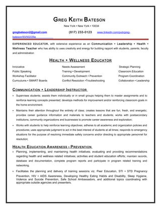 GREG KEITH BATESON
New York ∙ New York ∙ 10034
gregbateson2@gmail.com (817) 233-0123 www.linkedin.com/pub/greg-
bateson/93/502/29a
EXPERIENCED EDUCATOR, with extensive experience as an Communication ∙ Leadership ∙ Health ∙
Wellness Teacher who has ability to uses creativity and energy for building rapport with students, parents, faculty
and administration
HEALTH ∙ WELLNESS EDUCATOR
Innovative Needs Assessment Strategic Planning
Public Speaking Training ∙ Development Classroom Education
Workshop Facilitator Community Outreach ∙ Prevention Program Coordination
Curriculums ∙ SMART Boards Conflict Resolution ∙Troubleshooting Collaboration ∙ Leadership
COMMUNICATION ∙ LEADERSHIP INSTRUCTOR
 Supervises students; assists them individually or in small groups helping them to master assignments and to
reinforce learning concepts presented; develops methods for improvement and/or reinforcing classroom goals in
the home environment.
 Maintains their attention throughout the entirety of class; creates lessons that are fun, fresh, and energetic;
provides career guidance information and materials to teachers and students; works with postsecondary
institutions, community organizations and businesses to promote career awareness and exploration;
 Works with students to help reinforce learning objectives; adheres to all academic and organization policies and
procedures; uses appropriate judgment to act in the best interest of students at all times; responds to emergency
situations for the purpose of resolving immediate safety concerns and/or directing to appropriate personnel for
resolution;
HEALTH EDUCATION AWARENESS ∙ PREVENTION
 Planning, implementing, and maintaining health initiatives; evaluating and providing recommendations
regarding health and wellness related initiatives; activities and student education efforts; maintain records,
database and documentation, complete program reports and participate in program related training and
networking.
 Facilitates the planning and delivery of training sessions viz. Peer Education, STI ∙ STD Pregnancy
Prevention, HIV ∙ AIDS Awareness, Developing Healthy Eating Habits and Disability, Sleep Hygiene,
Violence and Suicide Prevention, Safe School Ambassadors, and additional topics coordinating with
appropriate outside agencies and presenters.
 