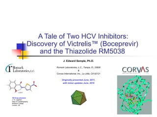 A Tale of Two HCV Inhibitors:
Discovery of Victrelis™ (Boceprevir)
and the Thiazolide RM5038
J. Edward Semple, Ph.D.
Romark Laboratories, L.C., Tampa, FL 33606
&
Corvas International, Inc., La Jolla, CA 92121
Originally presented June, 2011,
with minor updates June, 2016
TIZ X-ray structure:
J. N. Lisgarten
Dept of Crystallography
Birkbeck College,
London, UK
2.03 Å
 