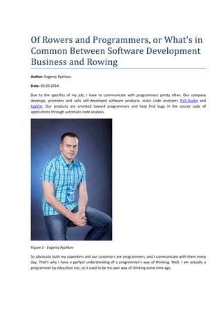 Of Rowers and Programmers, or What's in 
Common Between Software Development 
Business and Rowing 
Author: Evgeniy Ryzhkov 
Date: 03.03.2014 
Due to the specifics of my job, I have to communicate with programmers pretty often. Our company 
develops, promotes and sells self-developed software products, static code analyzers PVS-Studio and 
CppCat. Our products are oriented toward programmers and help find bugs in the source code of 
applications through automatic code analysis. 
Figure 1 - Evgeniy Ryzhkov 
So obviously both my coworkers and our customers are programmers, and I communicate with them every 
day. That's why I have a perfect understanding of a programmer's way of thinking. Well, I am actually a 
programmer by education too, so it used to be my own way of thinking some time ago. 
 