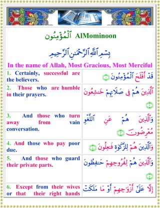 βθãΖÏΒ÷σßϑø9$# AlMominoon
ÉΟó¡Î0«!$#Ç⎯≈uΗ÷q§9$#ÉΟŠÏm§9$#
In the name of Allah, Most Gracious, Most Merciful
1. Certainly, successful are
the believers.
ô‰s%yxn=øùr&tβθãΖÏΒ÷σßϑø9$#∩⊇∪
2. Those who are humble
in their prayers. t⎦⎪Ï%©!$#öΝèδ’ÎûöΝÍκÍEŸξ|¹tβθãèÏ±≈yz
∩⊄∪
3. And those who turn
away from vain
conversation.
t⎦⎪Ï%©!$#uρöΝèδÇ⎯tãÈθøó¯=9$#
šχθàÊÌ÷èãΒ∩⊂∪
4. And those who pay poor
due.
t⎦⎪Ï%©!$#uρöΝèδÍο4θx.¨“=Ï9tβθè=Ïè≈sù∩⊆∪
5. And those who guard
their private parts. t⎦⎪Ï%©!$#uρöΝèδöΝÎγÅ_ρãàÏ9tβθÝàÏ≈ym
∩∈∪
6. Except from their wives
or that their right hands
ωÎ)#’n?tãöΝÎγÅ_≡uρø—r&÷ρr&$tΒôMs3n=tΒ
 