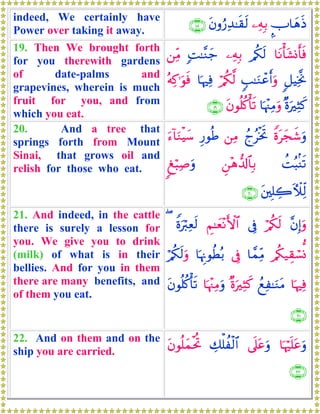 indeed, We certainly have
Power over taking it away.
¤U$yδsŒ⎯ÏμÎ/tβρâ‘Ï‰≈s)s9∩⊇∇∪
19. Then We brought forth
for you therewith gardens
of date-palms and
grapevines, wherein is much
fruit for you, and from
which you eat.
$tΡù't±Σr'sù/ä3s9⎯ÏμÎ/;M≈¨Ζy_⎯ÏiΒ
9≅ŠÏƒ¯Υ5=≈uΖôãr&uρö/ä3©9$pκÏùçμÏ.≡uθsù
×οuÏVx.$pκ÷]ÏΒuρtβθè=ä.ù's?∩⊇®∪
20. And a tree that
springs forth from Mount
Sinai, that grows oil and
relish for those who eat.
Zοtyfx©uρßlãøƒrB⎯ÏΒÍ‘θèÛu™!$uΖøŠy™
àMç6/Ψs?Ç⎯÷δ‘$!$$Î/8ö6Ï¹uρ
t⎦⎫Î=Å2EζÏj9∩⊄⊃∪
21. And indeed, in the cattle
there is surely a lesson for
you. We give you to drink
(milk) of what is in their
bellies. And for you in them
there are many benefits, and
of them you eat.
¨βÎ)uρö/ä3s9’ÎûÄΝ≈yè÷ΡF{$#Zοuö9Ïès9(
/ä3‹É)ó¡Σ$£ϑÏiΒ’Îû$pκÍΞθäÜç/ö/ä3s9uρ
$pκÏùßìÏ≈uΖtΒ×οuÏVx.$pκ÷]ÏΒuρtβθè=ä.ù's?
∩⊄⊇∪
22. And on them and on the
ship you are carried.
$pκön=tãuρ’n?tãuρÅ7ù=àø9$#tβθè=yϑøtéB
∩⊄⊄∪
 