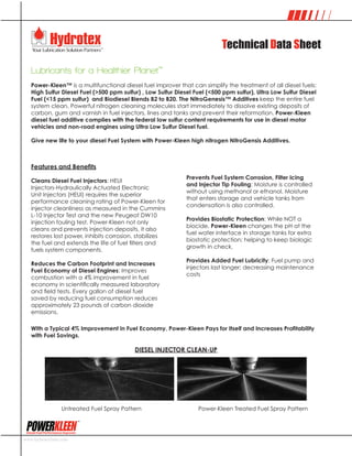 Technical Data Sheet
Lubricants for a Healthier Planet™
Power-Kleen™ is a multifunctional diesel fuel improver that can simplify the treatment of all diesel fuels:
High Sulfur Diesel Fuel (>500 ppm sulfur) , Low Sulfur Diesel Fuel (<500 ppm sulfur), Ultra Low Sulfur Diesel
Fuel (<15 ppm sulfur) and Biodiesel Blends B2 to B20. The NitroGenesis™ Additives keep the entire fuel
system clean. Powerful nitrogen cleaning molecules start immediately to dissolve existing deposits of
carbon, gum and varnish in fuel injectors, lines and tanks and prevent their reformation. Power-Kleen
diesel fuel additive complies with the federal low sulfur content requirements for use in diesel motor
vehicles and non-road engines using Ultra Low Sulfur Diesel fuel.
Give new life to your diesel Fuel System with Power-Kleen high nitrogen NitroGensis Additives.
www.hydrotexlube.com
Diesel Fuel Performance Improver
Diesel Fuel Performance Improver
Features and Benefits
Cleans Diesel Fuel Injectors: HEUI
Injectors‑Hydraulically Actuated Electronic
Unit Injectors (HEUI) requires the superior
performance cleaning rating of Power-Kleen for
injector cleanliness as measured in the Cummins
L-10 Injector Test and the new Peugeot DW10
injection fouling test. Power-Kleen not only
cleans and prevents injection deposits, it also
restores lost power, inhibits corrosion, stabilizes
the fuel and extends the life of fuel filters and
fuels system components.
Reduces the Carbon Footprint and Increases
Fuel Economy of Diesel Engines: Improves
combustion with a 4% improvement in fuel
economy in scientifically measured laboratory
and field tests. Every gallon of diesel fuel
saved by reducing fuel consumption reduces
approximately 23 pounds of carbon dioxide
emissions.
Prevents Fuel System Corrosion, Filter Icing
and Injector Tip Fouling: Moisture is controlled
without using methanol or ethanol. Moisture
that enters storage and vehicle tanks from
condensation is also controlled.
Provides Biostatic Protection: While NOT a
biocide, Power-Kleen changes the pH at the
fuel water interface in storage tanks for extra
biostatic protection; helping to keep biologic
growth in check.
Provides Added Fuel Lubricity: Fuel pump and
injectors last longer; decreasing maintenance
costs
With a Typical 4% Improvement in Fuel Economy, Power-Kleen Pays for Itself and Increases Profitability
with Fuel Savings.
DIESEL INJECTOR CLEAN-UP
Untreated Fuel Spray Pattern			 Power-Kleen Treated Fuel Spray Pattern
 