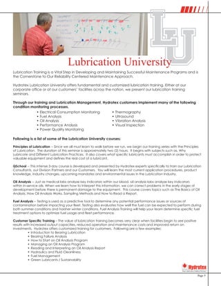 Page 5
Lubrication Training is a Vital Step in Developing and Maintaining Successful Maintenance Programs and is
the Cornerstone to Our Reliability Centered Maintenance Approach.
Hydrotex Lubrication University offers fundamental and customized lubrication training. Either at our
corporate office or at our customers’ facilities across the nation, we present our lubrication training
seminars.
Through our training and Lubrication Management, Hydrotex customers implement many of the following
condition monitoring processes.
Following is a list of some of the Lubrication University courses:
Principles of Lubrication -- Since we all must learn to walk before we run, we begin our training series with the Principles
of Lubrication. The duration of this seminar is approximately two (2) hours. It begins with subjects such as, Why
Lubricate and Different Lubrication Practices. It also covers what specific lubricants must accomplish in order to protect
valuable equipment and defines the real cost of a lubricant.
QSchool -- This intense 3-day course is developed and presented by Hydrotex experts specifically to train our Lubrication
Consultants, our Division Partners and our Customers. You will learn the most current application procedures, product
knowledge, industry changes, upcoming mandates and environmental issues in the Lubrication Industry.
Oil Analysis -- Just as medical labs analyze key indicators within our blood, oil analysis labs analyze key indicators
within in-service oils. When we learn how to interpret this information, we can correct problems in the early stages of
development before there is permanent damage to the equipment. This course covers topics such as The Basics of Oil
Analysis, How Oil Analysis Works, Sampling Methods and How to Read a Report.
Fuel Analysis -- Testing is used as a predictive tool to determine any potential performance issues or sources of
contamination before impacting your fleet. Testing also evaluates how well the fuel can be expected to perform during
both summer conditions and harsher winter conditions. Fuel Analysis Training will help your team determine specific fuel
treatment options to optimize fuel usage and fleet performance.
Customer Specific Training – The value of lubrication training becomes very clear when facilities begin to see positive
results with increased output capacities, reduced operation and maintenance costs and improved return on
investments. Hydrotex offers customized training for customers. Following are a few examples:
•	Introduction to Bearing Lubrication
•	Bearing Failure Analysis
•	How to Start an Oil Analysis Program
•	Managing an Oil Analysis Program
•	Reading and Interpreting an Oil Analysis Report
•	Hydraulics and Fluid Cleanliness
•	Fuel Management
•	Green Lubricants / Sustainability
•	Electrical Consumption Monitoring
•	Fuel Analysis
•	Oil Analysis
•	Performance Analysis
•	Power Quality Monitoring
•	Thermography
•	Ultrasound
•	Vibration Analysis
•	Visual Inspection
ULLubrication University
 
