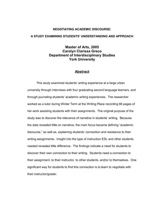NEGOTIATING ACADEMIC DISCOURSE:
A STUDY EXAMINING STUDENTS’ UNDERSTANDING AND APPROACH
Master of Arts, 2005
Carolyn Clarissa Greco
Department of Interdisciplinary Studies
York University
Abstract
This study examined students’ writing experience at a large urban
university through interviews with four graduating second language learners, and
through journaling students’ academic writing experiences. The researcher
worked as a tutor during Winter Term at the Writing Place recording 66 pages of
her work assisting students with their assignments. The original purpose of the
study was to discover the relevance of narrative in students’ writing. Because
the data revealed little on narrative, the main focus became defining “academic
discourse,” as well as, explaining students’ connection and resistance to their
writing assignments. Insight into the type of instruction ESL and other students
needed revealed little difference. The findings indicate a need for students to
discover their own connection to their writing. Students need a connection to
their assignment, to their instructor, to other students, and/or to themselves. One
significant way for students to find this connection is to learn to negotiate with
their instructor/grader.
 