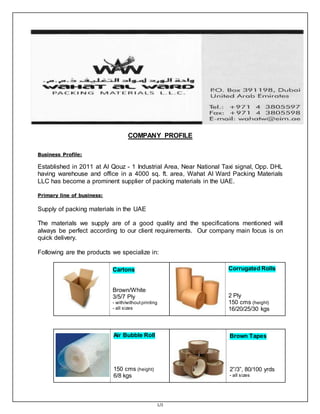 1/2
COMPANY PROFILE
Business Profile:
Established in 2011 at Al Qouz - 1 Industrial Area, Near National Taxi signal, Opp. DHL
having warehouse and office in a 4000 sq. ft. area, Wahat Al Ward Packing Materials
LLC has become a prominent supplier of packing materials in the UAE.
Primary line of business:
Supply of packing materials in the UAE
The materials we supply are of a good quality and the specifications mentioned will
always be perfect according to our client requirements. Our company main focus is on
quick delivery.
Following are the products we specialize in:
Cartons
Brown/White
3/5/7 Ply
- with/without printing
- all sizes
Corrugated Rolls
2 Ply
150 cms (height)
16/20/25/30 kgs
Air Bubble Roll
150 cms (height)
6/8 kgs
Brown Tapes
2”/3”, 80/100 yrds
- all sizes
 