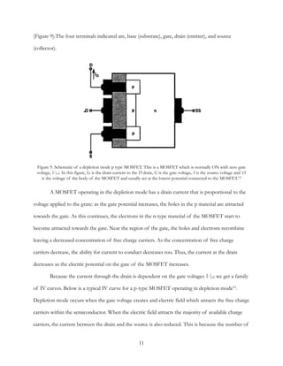 (Figure 9).The four terminals indicated are, base (substrate), gate, drain (emitter), and source
(collector).
A MOSFET operating in the depletion mode has a drain current that is proportional to the
voltage applied to the grate: as the gate potential increases, the holes in the p material are attracted
towards the gate. As this continues, the electrons in the n-type material of the MOSFET start to
become attracted towards the gate. Near the region of the gate, the holes and electrons recombine
leaving a decreased concentration of free charge carriers. As the concentration of free charge
carriers decrease, the ability for current to conduct decreases too. Thus, the current at the drain
decreases as the electric potential on the gate of the MOSFET increases.
Because the current through the drain is dependent on the gate voltages VGS we get a family
of IV curves. Below is a typical IV curve for a p-type MOSFET operating in depletion mode11.
Depletion mode occurs when the gate voltage creates and electric field which attracts the free charge
carriers within the semiconductor. When the electric field attracts the majority of available charge
carriers, the current between the drain and the source is also reduced. This is because the number of
Figure 9. Schematic of a depletion mode p type MOSFET. This is a MOSFET which is normally ON with zero gate
voltage, VGS. In this figure, ID is the drain current to the D drain, G is the gate voltage, S is the source voltage and SS
is the voltage of the body of the MOSFET and usually set at the lowest potential connected to the MOSFET.12
11
 