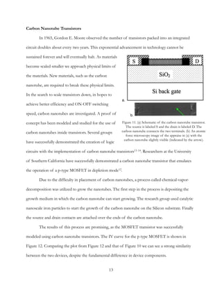 Carbon Nanotube Transistors
In 1965, Gordon E. Moore observed the number of transistors packed into an integrated
circuit doubles about every two years. This exponential advancement in technology cannot be
sustained forever and will eventually halt. As materials
become scaled smaller we approach physical limits of
the materials. New materials, such as the carbon
nanotube, are required to break these physical limits.
In the search to scale transistors down, in hopes to
achieve better efficiency and ON-OFF switching
speed, carbon nanotubes are investigated. A proof of
concept has been modeled and studied for the use of
carbon nanotubes inside transistors. Several groups
have successfully demonstrated the creation of logic
circuits with the implementation of carbon nanotube transistors . Researchers at the University13 14
of Southern California have successfully demonstrated a carbon nanotube transistor that emulates
the operation of a p-type MOSFET in depletion mode12.
Due to the difficulty in placement of carbon nanotubes, a process called chemical-vapor-
decomposition was utilized to grow the nanotubes. The first step in the process is depositing the
growth medium in which the carbon nanotube can start growing. The research group used catalytic
nanoscale iron particles to start the growth of the carbon nanotube on the Silicon substrate. Finally
the source and drain contacts are attached over the ends of the carbon nanotube.
The results of this process are promising, as the MOSFET transistor was successfully
modeled using carbon nanotube transistors. The IV curve for the p type MOSFET is shown in
Figure 12. Comparing the plot from Figure 12 and that of Figure 10 we can see a strong similarity
between the two devices, despite the fundamental difference in device components.
13
Figure 11. (a) Schematic of the carbon nanotube transistor.
The source is labeled S and the drain is labeled D. The
carbon nanotube connects the two terminals. (b) An atomic
force microscopy image of the appraise in (a) with the
carbon nanotube slightly visible (indicated by the arrow).
a.
b.
 