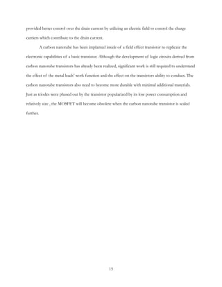 provided better control over the drain current by utilizing an electric field to control the charge
carriers which contribute to the drain current.
A carbon nanotube has been implanted inside of a field effect transistor to replicate the
electronic capabilities of a basic transistor. Although the development of logic circuits derived from
carbon nanotube transistors has already been realized, significant work is still required to understand
the effect of the metal leads’ work function and the effect on the transistors ability to conduct. The
carbon nanotube transistors also need to become more durable with minimal additional materials.
Just as triodes were phased out by the transistor popularized by its low power consumption and
relatively size , the MOSFET will become obsolete when the carbon nanotube transistor is scaled
further. 
15
 