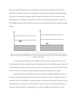 within the original forbidden band. If the additional energy levels are filled and are close to the
conduction band (Figure 2a) electrons will be able to clear the gap with minimal additional energy.
This type of semiconductor doping is called an n-type semiconductor, n for the negative charge
carriers. Because the impurity is localized, the hole that is left behind after excitation is remains in
the forbidden band and only the electron (now free in the conduction band) can contribute towards
current.
For the p-type semiconductor, if the additional energy levels are empty and closer to the
valence band the electrons can jump from the valence band to the, now available, empty energy level
in the forbidden band. The electrons are now forced to stay within the energy band, while the holes
are free to move in the valence band and contribute towards the semiconductors current.
Starting with a pure semiconductor, silicon for instance, and implanting impurities into the
structure can produce additional electrons or holes in the material. A hole, is simply the absence of
an electron, but can be thought of as a positive charge. The decision of the type of impurity to add
is determined by several factors, but the number of valence electrons is the fundamental reason in
choosing a particular dopant. Continuing the case of silicon, adding an element with one more
Figure 2. (a) An energy band diagram for a n-type semiconductor with the additional filled electron band near the
valence band. (b) The energy band diagram for a p-type semiconductor. Notice the location of the empty energy band
near the valence band2.
a. b.
3
 