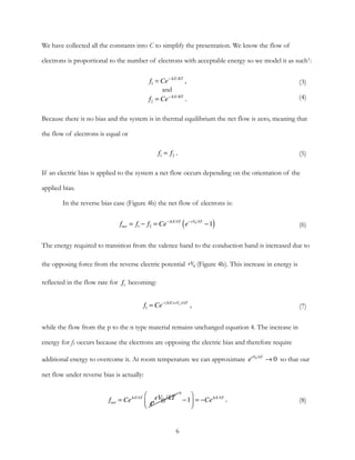 We have collected all the constants into C to simplify the presentation. We know the flow of
electrons is proportional to the number of electrons with acceptable energy so we model it as such1:
Because there is no bias and the system is in thermal equilibrium the net flow is zero, meaning that
the flow of electrons is equal or
If an electric bias is applied to the system a net flow occurs depending on the orientation of the
applied bias.
In the reverse bias case (Figure 4b) the net flow of electrons is:
The energy required to transition from the valence band to the conduction band is increased due to
the opposing force from the reverse electric potential (Figure 4b). This increase in energy is
reflected in the flow rate for becoming:
while the flow from the p to the n type material remains unchanged equation 4. The increase in
energy for f1 occurs because the electrons are opposing the electric bias and therefore require
additional energy to overcome it. At room temperature we can approximate so that our
net flow under reverse bias is actually:
(3)
(4)
,
and
.
f1 = Ce−∆ E/KT
f2 = Ce−∆ E/KT
(5).f1 = f2
(6)fnet = f1 − f2 = Ce−∆ E/kT
e−eV0 /kT
−1( )
eV0
f1
(7),f1 = Ce−(∆ E+eVo )/kT
eeV0 /kT
→ 0
(8).fnet = Ce∆ E/kT
0
e
eV0/kT −1
⎛
⎝⎜
⎞
⎠⎟ = −Ce∆ E/kT
6
 