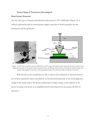 Various Types of Transistors, Chronological
Point Contact Transistor
The very first type of transistor introduced was discovered in 1947 at Bell Labs (Figure 7a). It9
utilized a germanium slab, an external power supply to provide an electric potential over the
germanium, and two gold leads.
With this device, the research lab was able to observe the conduction of electrons between
two contacts separated in space controlled by an external electric potential. It was found applying a
voltage to the emitter side of the device would result in a larger voltage on the collector of the
device. Looking at the device in its simplified circuit form, Figure 8, we can analyze the flow of
electrons .10
Figure 7. (a)The first transistor created at Bell Labs in 1947 using a germanium body and gold terminal contacts. (b) A
schematic overview of the point contact transistor. Note the PN type semiconductor beneath the gold contacts. The
electric field applied to the base of the germanium creates free electrons which contribute to current.9
a. b.
9
 