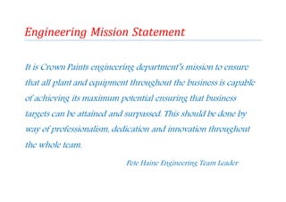 Engineering Mission Statement
It is Crown Paints engineering department’s mission to ensure
that all plant and equipment throughout the business is capable
of achieving its maximum potential ensuring that business
targets can be attained and surpassed. This should be done by
way of professionalism, dedication and innovation throughout
the whole team.
Pete Haine Engineering Team Leader
 
