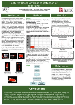 Features-Based Affordance Detection of
Tool Parts
Introduction Method Results
References
Student: Raghad Al-abboodi Supervisor: Walterio Mayol-Cuevas
Department of Computer Science, University of Bristol
Outlook!
Conclusions
In this work, we present an affordance detection framework for a 3D point cloud, using 3D
robust histogram features which characterize the point local geometry. Model-scene
matching is computed using Euclidean distance and the shortest returned distance between
the feature vectors which represent the most relevant features and accordingly the enquire
affordance. The features-based classification gave promising results during testing.
Robots are increasingly being used to perform
daily tasks usually performed by humans, as well
as task requiring human-robot collaboration.
As such it is important for them to be able to
detect and interact with various human tools and
objects.
Gibson [1] refers to affordance as “properties of
an object. that determine what actions a human
can perform on them.” In this sense, man-made
tools usually consist of many affordances (multi-
affordance) such as contain, grasp or cut.
If the robot has the ability to detect these
affordances, then it would be possible to interact
with objects even if it was seeing them for the first
time.
Moreover, learning the functional part of the tool
(ex: mug-handle, knife-blade) rather than the tool
itself helps generalize to define novel set of tools
tht have the same functional part. For example,
when the robot learns the functional part of the
knife(the blade) use for cut, then variety of tools
which have sharp edge can be used.
In this work, we address the problem of learning
affordances for part of the object based of the
local features.
[1] J. J. Gibson. The theory of affordance. In
Perceiving, Acting, and Knowing. Lawrence
Erlbaum Associates, Hillsdale, NJ, 1977.
[2] R. B. Rusu, N. Blodow, and M. Beetz.
Fast Point Feature Histograms (FPFH) for
3D Registration. In In Proceedings of the
International Conference on Robotics and
Automation (ICRA), 2009.
The proposed approach show promising
result after determining the optimal
parameters to use during calculation.
The figures bellow shows comparisons of
histogram features for different object,
illustrating similarities and differences.
Training
Point cloud extraction: a relative 3d point cloud
acquired from RGB-D kinect.
Normal estimation:
Use approximation to infer the surface normals
from the point cloud dataset directly.
Choosing the right scale:
Since calculating the normal value using kd-tree
needs to use a right scale for the size of the
neighbor points, therefore; a series of cross
validation are performed as shown an example in
Table 1.
Table 1: Cross validation result for the jar with different normal
radius. The left column means the training data, and the top row
means the testing radius. The values represent the number of
testing data that were wrongly classified. The lowest error average
are the best to use.
Keypoints computing: Dawn sample the point
cloud regulate the point density of the resulting
file.
Histogram Feature computing: set of 3D local
point features (Fast Point Feature Histograms) [2]
are used to represent the local descriptor.
For the training, the result features are manually
labeled with the ground truth model.
Testing
Model/
Radius
0.005
cm
0.004
cm
0.006
cm
0.05 cm 0.2 cm
Jar1 0 4 0 0 0
Jar2 0 0 1 2 5
Jar3 0 3 0 0 2
Jar4 3 0 4 5 5
Jar5 0 0 0 0 1
Jar6 0 0 0 0 1
Avg. 0.5 1.16667 0.8333 1.1667 2.3333
Mean histograms for two different object(Jar, Can) share the
same affordance (grasp)
Two different objects(Jar, Can) with different affordances
(grasp, place).
The mean histograms for various objects. Objects with the
same affordance have similar histograms, while those of
different affordance do not.
New set of
point cloud
Match found,
return
affordance type
FPFH
Keypoint
Extraction
Match not
found
Euclidean distance
Grasp Detection
Place Detection
Multi-affordance
tool (cut, grasp)
Multi-affordance tool
(Pound, grasp)
 