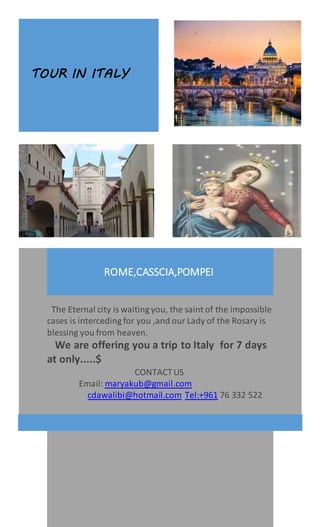 TOUR IN ITALY
ROME,CASSCIA,POMPEI
The Eternal city is waiting you, the saint of the impossible
cases is interceding for you ,and our Lady of the Rosary is
blessing you from heaven.
We are offering you a trip to Italy for 7 days
at only.....$
CONTACTUS
Email: maryakub@gmail.com
cdawalibi@hotmail.com Tel:+961 76 332 522
 