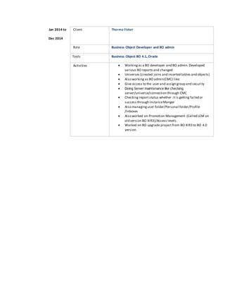 Jan 2014 to
Dec 2014
Client Thermo Fisher
Role Business Object Developer and BO admin
Tools Business Object BO 4.1, Oracle
Activities  Workingas a BO developer and BO admin. Developed
various BO reports and changed
 Universes (created joins and inserted tables and objects)
 Also working as BO admin(CMC) like:
 Give access to the user and assign group and security
 Doing Server maintenance like checking
server/universe/connection through CMC
 Checking report status whether it is getting failed or
success through InstanceManger
 Also managing user folder/Personal folder/Profile
/Inboxes
 Also worked on Promotion Management (Called LCM on
old version BO XIR3)/Access levels.
 Worked on BO upgrade project from BO XIR3 to BO 4.0
version.
 