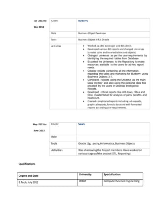 Jul 2013 to
Dec 2013
Client Burberry
Role Business ObjectDeveloper
Tools Business ObjectXI R3, Oracle
Activities  Worked as a BO developer and BO admin.
 Developed various BO reports and changed Universes
(created joins and inserted tables and objects)
 Changed universes as per the user requirements by
identifying the required tables from Database.
 Exported the Universes to the Repository to make
resources available to the users for ad-hoc report
needs.
 Created reports containing all the information
regarding the sales and marketing for Burberry using
Business Objects 3.1.
 Generated Reports using the Universe as the main
Data provider and also using the personal data files
provided by the users in Desktop Intelligence
Reports.
 Developed critical reports like drill down, Slice and
Dice, master/detail for analysis of parts benefits and
headcount.
 Created complicated reports includingsub-reports,
graphical reports,formula baseand well-formatted
reports accordinguser requirements.
May 2013 to
June 2013
Client Sears
Role
Tools Oracle 11g, putty,Informatica,BusinessObjects
Activities Was shadowingthe Project members. Have workedon
variousstagesof the project(ETL, Reporting)
Qualifications
Degree and Date University Specialization
B.Tech,July2012 WBUT ComputerScience Engineering
 