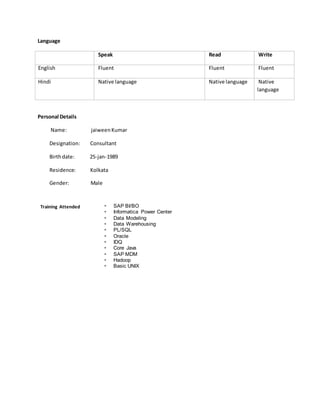 Language
Speak Read Write
English Fluent Fluent Fluent
Hindi Native language Native language Native
language
Personal Details
Name: jaiweenKumar
Designation: Consultant
Birthdate: 25-jan-1989
Residence: Kolkata
Gender: Male
Training Attended  SAP BI/BO
 Informatica Power Center
 Data Modeling
 Data Warehousing
 PL/SQL
 Oracle
 IDQ
 Core Java
 SAP MDM
 Hadoop
 Basic UNIX
 
