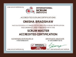 INTERNATIONAL
INSTITUTE
SCRUM
www.scrum-institute.org
www.scrum-institute.org CEO - International Scrum Institute
ACCREDITED SCRUMCERTIFICATIONS
HAS SUCCESSFULLY COMPLETED ACCREDITED SCRUM CERTIFICATION
REQUIREMENTS AND IS AWARDED WITHTHIS
SCRUM MASTER
ACCREDITED CERTIFICATION
AUTHORIZED CERTIFICATE ID CERTIFICATE ISSUE DATE
ONISHA BRADSHAW
47597246633376 01 DECEMBER 2015
 