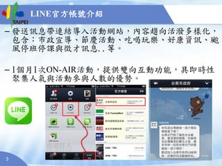 3
– 發送訊息帶連結導入活動網站，內容趨向活潑多樣化，
包含：市政宣導、節慶活動、吃喝玩樂、好康資訊、颱
風停班停課與徵才訊息..等。
– 1個月1次ON-AIR活動，提供雙向互動功能，具即時性
聚集人氣與活動參與人數的優勢。
LINE官方帳號介紹
 