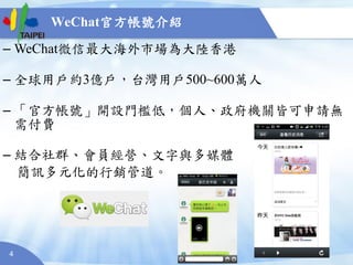 4
WeChat官方帳號介紹
– WeChat微信最大海外市場為大陸香港
– 全球用戶約3億戶，台灣用戶500~600萬人
– 「官方帳號」開設門檻低，個人、政府機關皆可申請無
需付費
– 結合社群、會員經營、文字與多媒體
簡訊多元化的行銷管道。
 