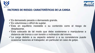 FACTORES DE RIESGO: CARACTERÍSTICAS DE LA CARGA
 Es demasiado pesada o demasiado grande.
 Es voluminosa o difícil de sujetar.
 Esta en equilibrio inestable o su contenido corre el riesgo de
desplazarse.
 Esta colocada de tal modo que debe sostenerse o manipularse a
distancia del tronco o con torsión o inclinación del mismo.
 La carga debido a su aspecto exterior o a su consistencia puede
ocasionar lesiones al trabajador, en particular en caso de golpe.
 