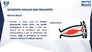 ACCIDENTES DISCALES MÁS FRECUENTES
Hernia discal
 Sucede a veces que el núcleo,
desplazado hacia atrás, no puede
reintegrarse a su sitio, y bien por
rotura de la envoltura del disco
intervertebral o por la distensión del
mismo, llega a presionar el nervio
ciático e incluso la médula espinal.
 