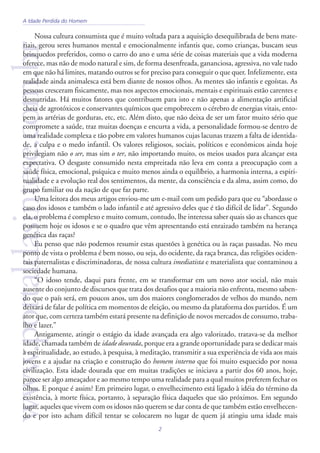 2
www.portaldasintese.com.brNossa cultura consumista que é muito voltada para a aquisição desequilibrada de bens mate-
riais, gerou seres humanos mental e emocionalmente infantis que, como crianças, buscam seus
brinquedos preferidos, como o carro do ano e uma série de coisas materiais que a vida moderna
oferece, mas não de modo natural e sim, de forma desenfreada, gananciosa, agressiva, no vale tudo
em que não há limites, matando outros se for preciso para conseguir o que quer. Infelizmente, esta
realidade ainda animalesca está bem diante de nossos olhos. As mentes são infantis e egoístas. As
pessoas cresceram fisicamente, mas nos aspectos emocionais, mentais e espirituais estão carentes e
desnutridas. Há muitos fatores que contribuem para isto e não apenas a alimentação artificial
cheia de agrotóxicos e conservantes químicos que empobrecem o cérebro de energias vitais, ento-
pem as artérias de gorduras, etc, etc. Além disto, que não deixa de ser um fator muito sério que
compromete a saúde, traz muitas doenças e encurta a vida, a personalidade formou-se dentro de
uma realidade complexa e tão pobre em valores humanos cujas lacunas trazem a falta de identida-
de, a culpa e o medo infantil. Os valores religiosos, sociais, políticos e econômicos ainda hoje
privilegiam não o ser, mas sim o ter, não importando muito, os meios usados para alcançar esta
expectativa. O desgaste consumido nesta empreitada não leva em conta a preocupação com a
saúde física, emocional, psíquica e muito menos ainda o equilíbrio, a harmonia interna, a espiri-
tualidade e a evolução real dos sentimentos, da mente, da consciência e da alma, assim como, do
grupo familiar ou da nação de que faz parte.
Uma leitora dos meus artigos enviou-me um e-mail com um pedido para que eu “abordasse o
caso dos idosos e também o lado infantil e até agressivo deles que é tão difícil de lidar”. Segundo
ela, o problema é complexo e muito comum, contudo, lhe interessa saber quais são as chances que
possuem hoje os idosos e se o quadro que vêm apresentando está enraizado também na herança
genética das raças?
Eu penso que não podemos resumir estas questões à genética ou às raças passadas. No meu
ponto de vista o problema é bem nosso, ou seja, do ocidente, da raça branca, das religiões ociden-
tais paternalistas e discriminadoras, de nossa cultura imediatista e materialista que contaminou a
sociedade humana.
“O idoso tende, daqui para frente, em se transformar em um novo ator social, não mais
ausente do conjunto de discursos que trata dos desafios que a maioria não enfrenta, mesmo saben-
do que o país será, em poucos anos, um dos maiores conglomerados de velhos do mundo, nem
deixará de falar de política em momentos de eleição, ou mesmo da plataforma dos partidos. É um
ator que, com certeza também estará presente na definição de novos mercados de consumo, traba-
lho e lazer.”
Antigamente, atingir o estágio da idade avançada era algo valorizado, tratava-se da melhor
idade, chamada também de idade dourada, porque era a grande oportunidade para se dedicar mais
à espiritualidade, ao estudo, à pesquisa, à meditação, transmitir a sua experiência de vida aos mais
jovens e a ajudar na criação e construção do homem interno que foi muito esquecido por nossa
civilização. Esta idade dourada que em muitas tradições se iniciava a partir dos 60 anos, hoje,
parece ser algo ameaçador e ao mesmo tempo uma realidade para a qual muitos preferem fechar os
olhos. E porque é assim? Em primeiro lugar, o envelhecimento está ligado à idéia do término da
existência, à morte física, portanto, à separação física daqueles que são próximos. Em segundo
lugar, aqueles que vivem com os idosos não querem se dar conta de que também estão envelhecen-
do e por isto acham difícil tentar se colocarem no lugar de quem já atingiu uma idade mais
A Idade Perdida do Homem
 