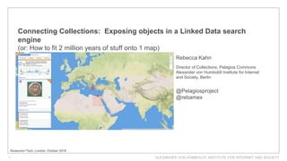ALEXANDER VON HUMBOLDT INSTITUTE FOR INTERNET AND SOCIETY1
Connecting Collections: Exposing objects in a Linked Data search
engine
(or: How to fit 2 million years of stuff onto 1 map)
Museums+Tech, London, October 2018
Rebecca Kahn
Director of Collections, Pelagios Commons
Alexander von Humboldt Institute for Internet
and Society, Berlin
@Pelagiosproject
@rebamex
 