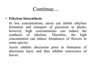 Continue…
• Ethylene biosynthesis
In low concentrations, auxin can inhibit ethylene
formation and transport of precursor in plants;
however, high concentrations can induce the
synthesis of ethylene. Therefore, the high
concentration can induce femaleness of flowers in
some species.
Auxin inhibits abscission prior to formation of
abscission layer, and thus inhibits senescence of
leaves.
 