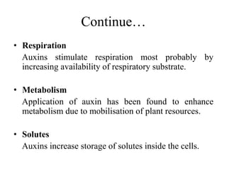 Continue…
• Respiration
Auxins stimulate respiration most probably by
increasing availability of respiratory substrate.
• Metabolism
Application of auxin has been found to enhance
metabolism due to mobilisation of plant resources.
• Solutes
Auxins increase storage of solutes inside the cells.
 