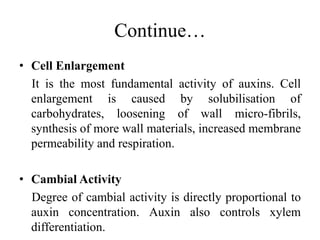 Continue…
• Cell Enlargement
It is the most fundamental activity of auxins. Cell
enlargement is caused by solubilisation of
carbohydrates, loosening of wall micro-fibrils,
synthesis of more wall materials, increased membrane
permeability and respiration.
• Cambial Activity
Degree of cambial activity is directly proportional to
auxin concentration. Auxin also controls xylem
differentiation.
 