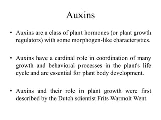 Auxins
• Auxins are a class of plant hormones (or plant growth
regulators) with some morphogen-like characteristics.
• Auxins have a cardinal role in coordination of many
growth and behavioral processes in the plant's life
cycle and are essential for plant body development.
• Auxins and their role in plant growth were first
described by the Dutch scientist Frits Warmolt Went.
 