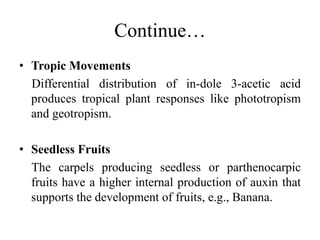Continue…
• Tropic Movements
Differential distribution of in-dole 3-acetic acid
produces tropical plant responses like phototropism
and geotropism.
• Seedless Fruits
The carpels producing seedless or parthenocarpic
fruits have a higher internal production of auxin that
supports the development of fruits, e.g., Banana.
 