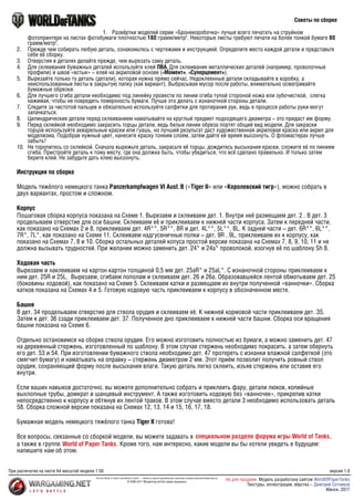 Инструкция по сборке
Модель тяжёлого немецкого танка Panzerkampfwagen VI Ausf. B («Tiger II» или «Королевский тигр»), можно собрать в
двух вариантах, простом и сложном.
Корпус
Пошаговая сборка корпуса показана на Схеме 1. Вырезаем и склеиваем дет. 1. Внутри неё размещаем дет. 2 . В дет. 3
проделываем отверстие для оси башни. Склеиваем её и приклеиваем к нижней части корпуса. Затем к передней части,
как показано на Схемах 2 и 8, приклеиваем дет. 4R**, 5R**, 8R и дет. 4L**, 5L**, 8L. К задней части – дет. 6R**, 6L**,
7R*, 7L*, как показано на Схеме 11. Склеиваем надгусеничные полки – дет. 9R , 9L, приклеиваем их к корпусу, как
показано на Схемах 7, 8 и 10. Сборка остальных деталей копуса простой версии показана на Схемах 7, 8, 9, 10, 11 и не
должна вызывать трудностей. При желании можно заменить дет. 24* и 24а* проволокой, изогнув её по шаблону Sh 8.
Ходовая часть
Вырезаем и наклеиваем на картон картон толщиной 0,5 мм дет. 25аR* и 25аL*. С изнаночной стороны приклеиваем к
ним дет. 25R и 25L. Вырезаем, сгибаем пополам и склеиваем дет. 26 и 26а. Образовавшейся лентой обматываем дет. 25
(боковины ходовой), как показано на Схеме 5. Склеиваем катки и размещаем их внутри полученной «ванночки». Сборка
катков показана на Схемах 4 и 5. Готовую ходовую часть приклеиваем к корпусу в обозначенном месте.
Башня
В дет. 34 проделываем отверстие для ствола орудия и склеиваем её. К нижней кормовой части приклеиваем дет. З5.
Затем к дет. 36 сзади приклеиваем дет. 37. Полученное дно приклеиваем к нижней части башни. Сборка оси вращения
башни показана на Схеме 6.
Отдельно остановимся на сборке ствола орудия. Его можно изготовить полностью из бумаги, а можно заменить дет. 47
на деревянный стержень, изготовленный по шаблону. В этом случае стержень необходимо покрасить, а затем обернуть
его дет. 53 и 54. При изготовлении бумажного ствола необходимо дет. 47 протереть с изнанки влажной салфеткой (это
смягчит бумагу) и наматывать на оправку – стержень диаметром 2 мм. Этот приём позволит получить ровный ствол
орудия, сохраняющий форму после высыхания влаги. Такую деталь легко склеить, изъяв стержень или оставив его
внутри.
Если ваших навыков достаточно, вы можете дополнительно собрать и приклеить фару, детали люков, копийные
выхлопные трубы, домкрат и шанцевый инструмент. А также изготовить ходовую без «ванночек», прикрепив катки
непосредственно к корпусу и обтянув их лентой траков. В этом случае вместо детали 3 необходимо использовать деталь
58. Сборка сложной версии показана на Схемах 12, 13, 14 и 15, 16, 17, 18.
Бумажная модель немецкого тяжёлого танка Tiger II готова!
Все вопросы, связанные со сборкой модели, вы можете задавать в
а также в группе . Кроме того, нам интересно, какие модели вы бы хотели увидеть в будущем:
напишите нам об этом.
,
специальном разделе форума игры World of Tanks
World of Paper Tanks
Советы по сборке
1.	 Развёртки моделей серии «Бронекоробочка» лучше всего печатать на струйном
фотопринтере на листах фотобумаги плотностью 180 грамм/метр2
. Некоторые листы требуют печати на более тонкой бумаге 80
грамм/метр2
.
2.	 Прежде чем собирать любую деталь, ознакомьтесь с чертежами и инструкцией. Определите место каждой детали и представьте
себе её сборку.
3.	 Отверстия в деталях делайте прежде, чем вырезать саму деталь.
4.	 Для склеивания бумажных деталей используйте клей ПВА. Для склеивания металлических деталей (например, проволочные
профили) и швов «встык» – клей на акриловой основе («Момент», «Суперцемент»).
5.	 Вырезайте только ту деталь (детали), которая нужна прямо сейчас. Недоклеенные детали складывайте в коробку, а
неиспользованные листы в закрытую папку (как вариант). Выбрасывая мусор после работы, внимательно осматривайте
бумажные обрезки.
6.	 Для лучшего сгиба детали необходимо под линейку провести по линии сгиба тупой стороной ножа или зубочисткой, слегка
нажимая, чтобы не повредить поверхность бумаги. Лучше это делать с изнаночной стороны детали.
7.	 Следите за чистотой пальцев и обязательно используйте салфетки для протирания рук, ведь в процессе работы руки могут
запачкаться.
8.	 Цилиндрические детали перед склеиванием наматывайте на круглый предмет подходящего диаметра – это придаст им форму.
9.	 Перед склейкой необходимо закрасить торцы детали, ведь белые линии обреза портят общий вид модели. Для закраски
торцов используйте акварельные краски или гуашь, но лучший результат даст художественная акриловая краска или акрил для
моделизма. Подобрав нужный цвет, нанесите краску тонким слоем, затем дайте ей время высохнуть. О фломастерах лучше
забыть!
10.	 Не торопитесь со склейкой. Сначала вырежьте деталь, закрасьте её торцы, дождитесь высыхания краски, сложите её по линиям
сгиба. Пристройте деталь к тому месту, где она должна быть, чтобы убедиться, что всё сделано правильно. И только затем
берите клей. Не забудьте дать клею высохнуть.
При распечатке на листе А4 масштаб модели 1:50
Логотип World of Tanks и имя World of Tanks©
— являются зарегистрированными товарными знаками компании Wargaming.net
© 2009-2017 Wargaming.net Все права защищены
версия 1.0
Не для продажи. Модель разработана сайтом
Минск, 2017
WorldOfPaperTanks
Текстуры, иллюстрации, вёрстка – Дмитрий Сотников
 