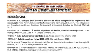 REFERÊNCIAS
•AZEVEDO, R. F. Tradução entre ciências e proteção de bacias hidrográficas de importância para
conservação: Ivaí e Piquiri, remanescentes fluviais do alto rio Paraná, 2015. 217f.. Tese (Doutorado
em Ecologia de Ambientes Aquáticos Continentais) Universidade Estadual de Maringá, Maringá,
2015.
•CANDIDO, W.D. NANDERETÁ! Contos inspirados na História, Cultura e Mitologia Xetá. 1. Ed.
Maringá: Massoni, 2017. 288 p. : il. Coleção Memória Xetá.
•FREIRE, P. Ação Cultural para a Liberdade. 6. ed. Rio de Janeiro: Paz e Terra, 1982
•MOTA, L.T. Os Xetá no vale do rio Ivaí 1840-1920. Maringá: Eduem, 2013.
•SILVA, M. A. D. Criança Xetá: da Memória da Infância à Resistência de um Povo. 1. ed. Maringá-PR:
Massoni, 2017. 326 p.: Il. Coleção Memória Xetá.
•SARMENTO, M.J. Visibilidade social e estudo da infância. In: VASCONCELLOS, V. M. R.; SARMENTO,
M. J. Infância (In)Visível. Araraquara: Ed. Junqueira e Marin, 2007.
VII Seminário Bem Viver Indígena
Tema: OS IMPACTOS DOS GRANDES EMPREENDIMENTOS NAS FONTES DE ÁGUA DOS
POVOS DO CERRADO
Lema: 'VIVER BEM: SAÚDE, ÁGUA E TERRITÓRIO!'
 