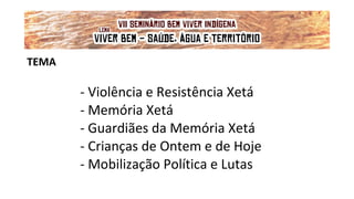 TEMA
- Violência e Resistência Xetá
- Memória Xetá
- Guardiães da Memória Xetá
- Crianças de Ontem e de Hoje
- Mobilização Política e Lutas
VII Seminário Bem Viver Indígena
Tema: OS IMPACTOS DOS GRANDES EMPREENDIMENTOS NAS FONTES DE ÁGUA DOS
POVOS DO CERRADO
Lema: 'VIVER BEM: SAÚDE, ÁGUA E TERRITÓRIO!'
 