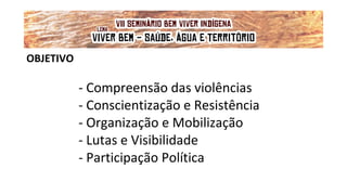 OBJETIVO
- Compreensão das violências
- Conscientização e Resistência
- Organização e Mobilização
- Lutas e Visibilidade
- Participação Política
VII Seminário Bem Viver Indígena
Tema: OS IMPACTOS DOS GRANDES EMPREENDIMENTOS NAS FONTES DE ÁGUA DOS
POVOS DO CERRADO
Lema: 'VIVER BEM: SAÚDE, ÁGUA E TERRITÓRIO!'
 
