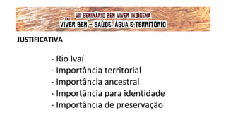 JUSTIFICATIVA
- Rio Ivaí
- Importância territorial
- Importância ancestral
- Importância para identidade
- Importância de preservação
VII Seminário Bem Viver Indígena
Tema: OS IMPACTOS DOS GRANDES EMPREENDIMENTOS NAS FONTES DE ÁGUA DOS
POVOS DO CERRADO
Lema: 'VIVER BEM: SAÚDE, ÁGUA E TERRITÓRIO!'
 