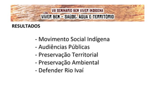 RESULTADOS
- Movimento Social Indígena
- Audiências Públicas
- Preservação Territorial
- Preservação Ambiental
- Defender Rio Ivaí
VII Seminário Bem Viver Indígena
Tema: OS IMPACTOS DOS GRANDES EMPREENDIMENTOS NAS FONTES DE ÁGUA DOS
POVOS DO CERRADO
Lema: 'VIVER BEM: SAÚDE, ÁGUA E TERRITÓRIO!'
 