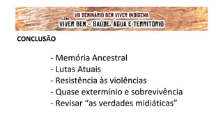 CONCLUSÃO
- Memória Ancestral
- Lutas Atuais
- Resistência às violências
- Quase extermínio e sobrevivência
- Revisar “as verdades midiáticas”
VII Seminário Bem Viver Indígena
Tema: OS IMPACTOS DOS GRANDES EMPREENDIMENTOS NAS FONTES DE ÁGUA DOS
POVOS DO CERRADO
Lema: 'VIVER BEM: SAÚDE, ÁGUA E TERRITÓRIO!'
 