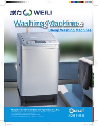 Washing Machine
                                                                                Cheap Washing Machines




        Zhongshan Donlim Weili Electrical Appliances Co., Ltd.
        Add: No.1 Dongwei Road, Fusha Industrial Zone, Fusha Town, Zhongshan, Guangdong, China
        Tel: +86-760-88221888 Fax: +86-760-22507078

                                                                                                 XQB55-5533
        E-mail: donlim.weili@globalmarket.com weili@weili.com.cn
        http://donlim-weili.gmc.globalmarket.com http://www.weili.com.cn




威力1102.indd   2                                                                                           2011-1-24   14:41:26
 