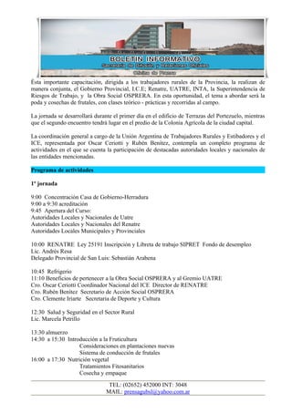 Ésta importante capacitación, dirigida a los trabajadores rurales de la Provincia, la realizan de
manera conjunta, el Gobierno Provincial, I.C.E; Renatre, UATRE, INTA, la Superintendencia de
Riesgos de Trabajo, y la Obra Social OSPRERA. En esta oportunidad, el tema a abordar será la
poda y cosechas de frutales, con clases teórico - prácticas y recorridas al campo.

La jornada se desarrollará durante el primer día en el edificio de Terrazas del Portezuelo, mientras
que el segundo encuentro tendrá lugar en el predio de la Colonia Agrícola de la ciudad capital.

La coordinación general a cargo de la Unión Argentina de Trabajadores Rurales y Estibadores y el
ICE, representada por Oscar Ceriotti y Rubén Benítez, contempla un completo programa de
actividades en el que se cuenta la participación de destacadas autoridades locales y nacionales de
las entidades mencionadas.

Programa de actividades

1º jornada

9:00 Concentración Casa de Gobierno-Herradura
9:00 a 9:30 acreditación
9:45 Apertura del Curso:
Autoridades Locales y Nacionales de Uatre
Autoridades Locales y Nacionales del Renatre
Autoridades Locales Municipales y Provinciales

10:00 RENATRE Ley 25191 Inscripción y Libreta de trabajo SIPRET Fondo de desempleo
Lic. Andrés Resa
Delegado Provincial de San Luis: Sebastián Arabena

10:45 Refrigerio
11:10 Beneficios de pertenecer a la Obra Social OSPRERA y al Gremio UATRE
Cro. Oscar Ceriotti Coordinador Nacional del ICE Director de RENATRE
Cro. Rubén Benítez Secretario de Acción Social OSPRERA
Cro. Clemente Iriarte Secretaria de Deporte y Cultura

12:30 Salud y Seguridad en el Sector Rural
Lic. Marcela Petrillo

13:30 almuerzo
14:30 a 15:30 Introducción a la Fruticultura
                   Consideraciones en plantaciones nuevas
                   Sistema de conducción de frutales
16:00 a 17:30 Nutrición vegetal
                   Tratamientos Fitosanitarios
                   Cosecha y empaque

                                 TEL: (02652) 452000 INT: 3048
                                MAIL: prensagubsl@yahoo.com.ar
 