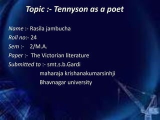 Topic :- Tennyson as a poet
Name :- Rasila jambucha
Roll no:- 24
Sem :- 2/M.A.
Paper :- The Victorian literature
Submitted to :- smt.s.b.Gardi
maharaja krishanakumarsinhji
Bhavnagar university
 