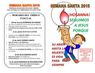 PARROQUIA DE SAN DIEGO DE ALCALÁ - MADRID
Avda. San Diego, 61 4; 28053-Madrid. Tel. 91/477.72.44
 HORARIO DEL TRÍDUO
PASCUAL
 (29 de marzo) DOMINGO DE RAMOS
 Las misas se celebrarán a las mismas horas de todos los
domingos y fiestas de precepto.
 La bendición de los Ramos en las misas de 12:00 y 13:00
horas.
(2 de abril) JUEVES SANTO
 Celebración de la CENA DEL SEÑOR, a las 6 de la tarde.
 Hora Santa, a las 9.30 de la noche.
(3 de abril) VIERNES SANTO
 Rezo de Laudes, a las 10:00 horas
 Vía Crucis, a las 12:00 horas. El Viacrucis empieza en la
Parroquia de santa Eulalia y acaba en la Parroquia de san
Diego
 Celebración de LA PASION DEL SEÑOR, a las 17:00 horas (5
de la tarde).
(4 de abril) SABADO SANTO
 Rezo de los laudes a las 10:00 horas.
 VIGILIA PASCUAL, a las 21:30 horas (9,30 de la noche).
(5 de abril) DOMINGO DE RESURRECCIÓN
 El horario de las misas como todos los domingos y
fiestas de precepto.
¡HOSANNA!
SEGUIMOS
A JESUS
PORQUE
SU AMOR
HASTA LA
MUERTE
ES VIDA
PARA
SIEMPRE
PARROQUIA DE SAN
DIEGO DE ALCALÁ EN
MADRID
Día 29 de abril del
2015
DOMINGO DE
RAMOS. Ciclo B.
 
