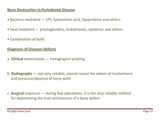 Dr Jaffar Raza Syed Page 15
Bone Destruction in Periodontal Disease
• Bacteria mediated — LPS, lipoteichoic acid, lipoproteins and others.
• Host mediated — prostaglandins, leukotrienes, cytokines and others.
• Combination of both.
Diagnosis of Osseous Defects
a. Clinical examination — transgingival probing.
b. Radiographs — not very reliable, cannot reveal the extent of involvement
and presence/absence of bony walls.
c. Surgical exposure — during flap operations, it is the only reliable method
for determining the true architecture of a bony defect
 