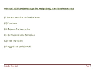 Dr Jaffar Raza Syed Page 2
Various Factors Determining Bone Morphology In Periodontal Disease
(i) Normal variation in alveolar bone
(ii) Exostoses
(iii) Trauma from occlusion
(iv) Buttressing bone formation
(v) Food impaction
(vi) Aggressive periodontitis
 